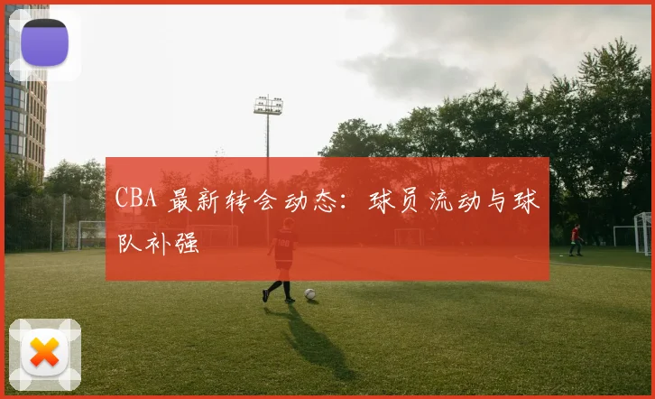 CBA 最新转会动态:球员流动与球队补强