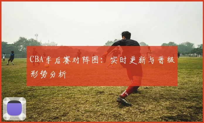 CBA季后赛对阵图:实时更新与晋级形势分析