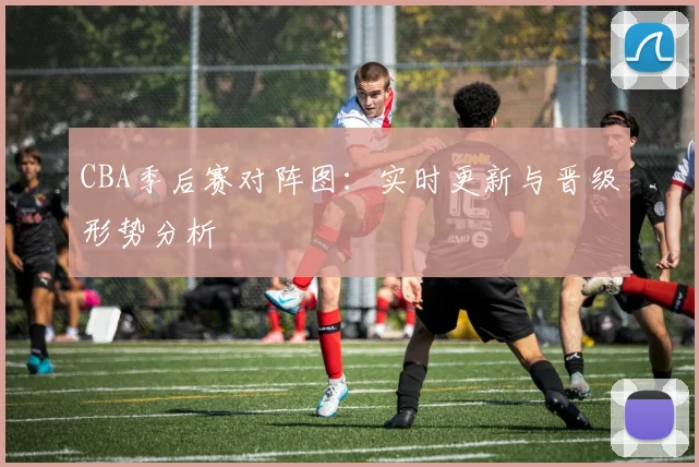 CBA季后赛对阵图：实时更新与晋级形势分析