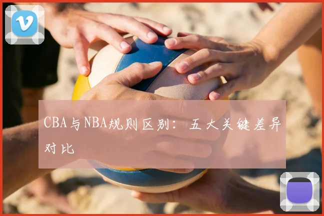 CBA与NBA规则区别：五大关键差异对比