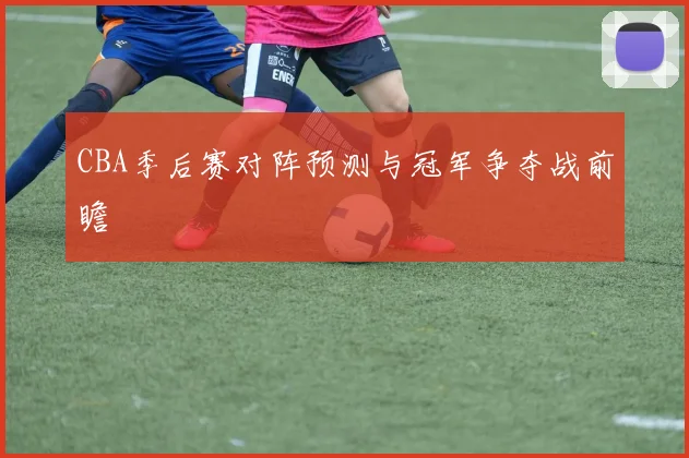 CBA季后赛对阵预测与冠军争夺战前瞻