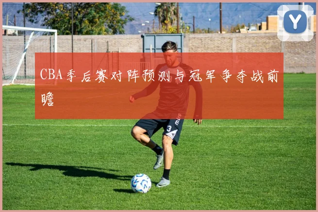 CBA季后赛对阵预测与冠军争夺战前瞻