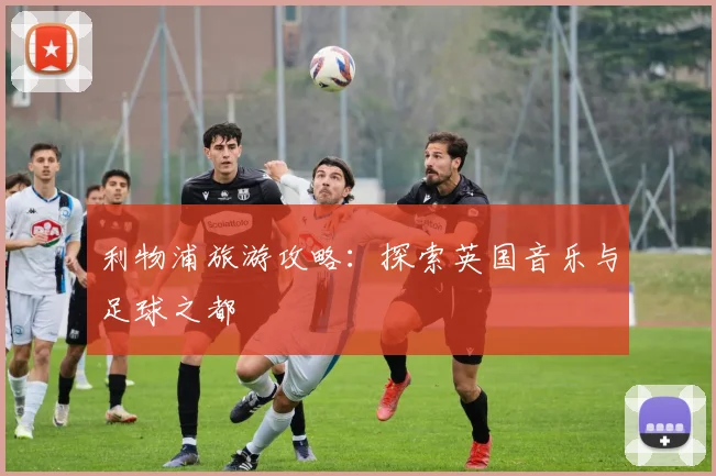 利物浦旅游攻略：探索英国音乐与足球之都