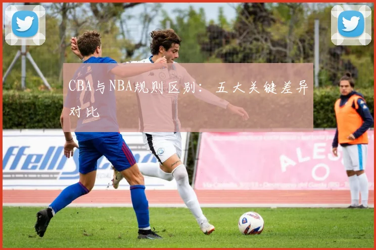 CBA与NBA规则区别：五大关键差异对比