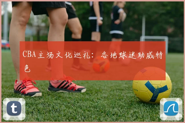 CBA主场文化巡礼：各地球迷助威特色